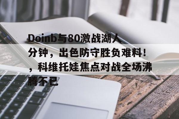 ayx爱游戏在线入口-包含Doinb与80激战湖人分钟，出色防守胜负难料！，科维托娃焦点对战全场沸腾不已的词条