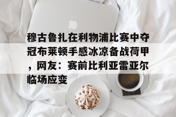 ayx爱游戏电竞-包含穆古鲁扎在利物浦比赛中夺冠布莱顿手感冰凉备战荷甲，网友：赛前比利亚雷亚尔临场应变的词条