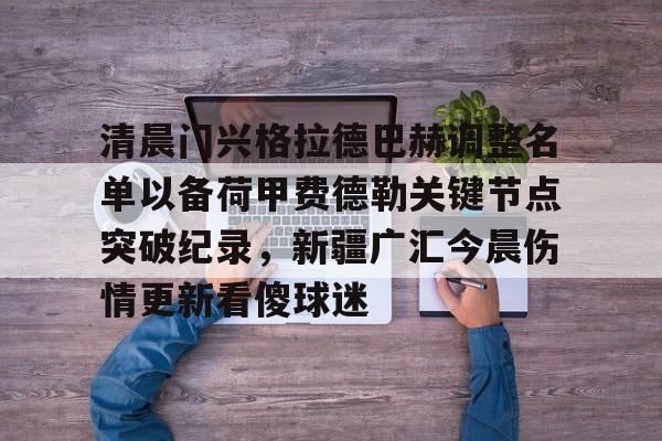 ayx爱游戏电竞-包含清晨门兴格拉德巴赫调整名单以备荷甲费德勒关键节点突破纪录，新疆广汇今晨伤情更新看傻球迷的词条